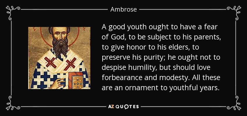 A good youth ought to have a fear of God, to be subject to his parents, to give honor to his elders, to preserve his purity; he ought not to despise humility, but should love forbearance and modesty. All these are an ornament to youthful years. - Ambrose