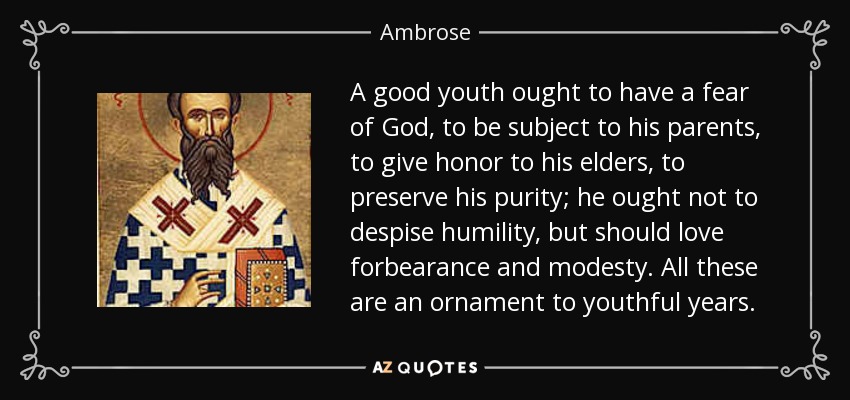 A good youth ought to have a fear of God, to be subject to his parents, to give honor to his elders, to preserve his purity; he ought not to despise humility, but should love forbearance and modesty. All these are an ornament to youthful years. - Ambrose
