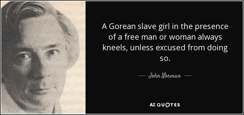 A Gorean slave girl in the presence of a free man or woman always kneels, unless excused from doing so. - John Norman