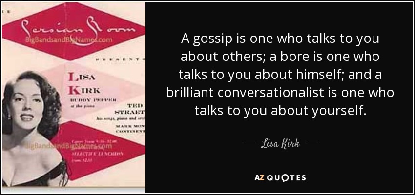 A gossip is one who talks to you about others; a bore is one who talks to you about himself; and a brilliant conversationalist is one who talks to you about yourself. - Lisa Kirk