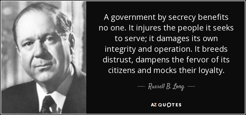 A government by secrecy benefits no one. It injures the people it seeks to serve; it damages its own integrity and operation. It breeds distrust, dampens the fervor of its citizens and mocks their loyalty. - Russell B. Long