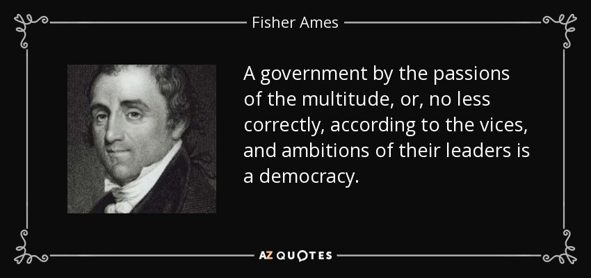 A government by the passions of the multitude, or, no less correctly, according to the vices, and ambitions of their leaders is a democracy. - Fisher Ames