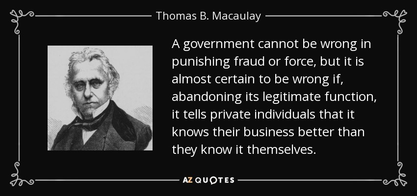 A government cannot be wrong in punishing fraud or force, but it is almost certain to be wrong if, abandoning its legitimate function, it tells private individuals that it knows their business better than they know it themselves. - Thomas B. Macaulay