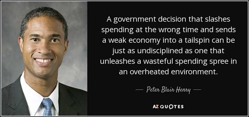 A government decision that slashes spending at the wrong time and sends a weak economy into a tailspin can be just as undisciplined as one that unleashes a wasteful spending spree in an overheated environment. - Peter Blair Henry