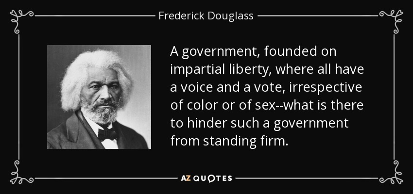 A government, founded on impartial liberty, where all have a voice and a vote, irrespective of color or of sex--what is there to hinder such a government from standing firm. - Frederick Douglass