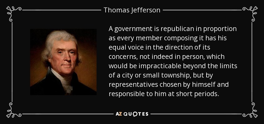 A government is republican in proportion as every member composing it has his equal voice in the direction of its concerns, not indeed in person, which would be impracticable beyond the limits of a city or small township, but by representatives chosen by himself and responsible to him at short periods. - Thomas Jefferson