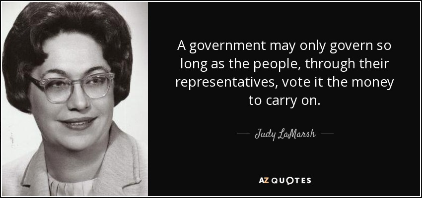 A government may only govern so long as the people, through their representatives, vote it the money to carry on. - Judy LaMarsh