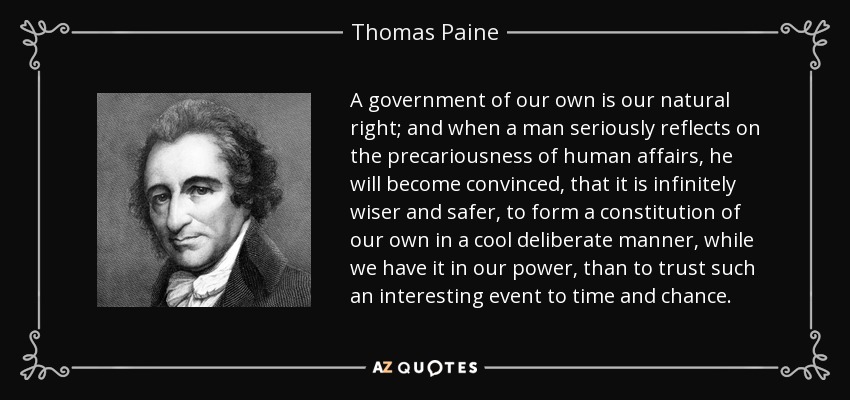 A government of our own is our natural right; and when a man seriously reflects on the precariousness of human affairs, he will become convinced, that it is infinitely wiser and safer, to form a constitution of our own in a cool deliberate manner, while we have it in our power, than to trust such an interesting event to time and chance. - Thomas Paine
