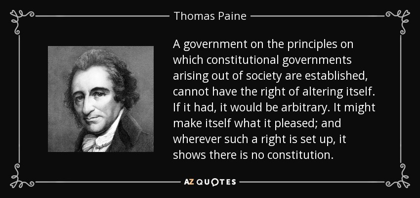A government on the principles on which constitutional governments arising out of society are established, cannot have the right of altering itself. If it had, it would be arbitrary. It might make itself what it pleased; and wherever such a right is set up, it shows there is no constitution. - Thomas Paine