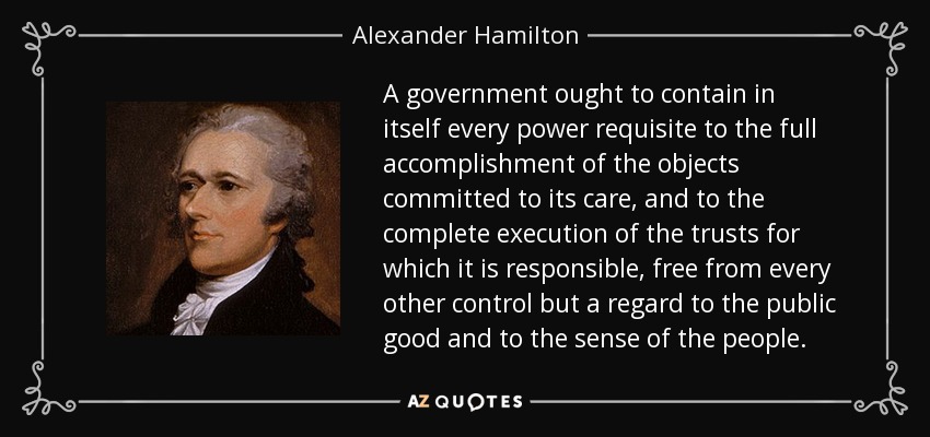 A government ought to contain in itself every power requisite to the full accomplishment of the objects committed to its care, and to the complete execution of the trusts for which it is responsible, free from every other control but a regard to the public good and to the sense of the people. - Alexander Hamilton