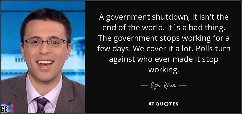A government shutdown, it isn't the end of the world. It`s a bad thing. The government stops working for a few days. We cover it a lot. Polls turn against who ever made it stop working. - Ezra Klein