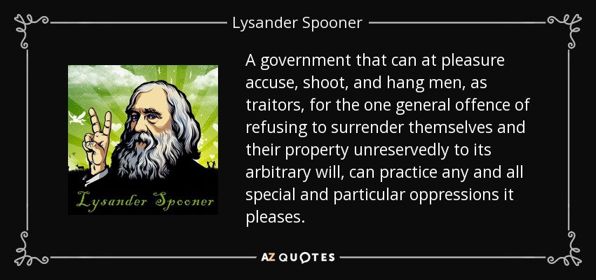 A government that can at pleasure accuse, shoot, and hang men, as traitors, for the one general offence of refusing to surrender themselves and their property unreservedly to its arbitrary will, can practice any and all special and particular oppressions it pleases. - Lysander Spooner
