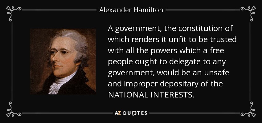 A government, the constitution of which renders it unfit to be trusted with all the powers which a free people ought to delegate to any government, would be an unsafe and improper depositary of the NATIONAL INTERESTS. - Alexander Hamilton
