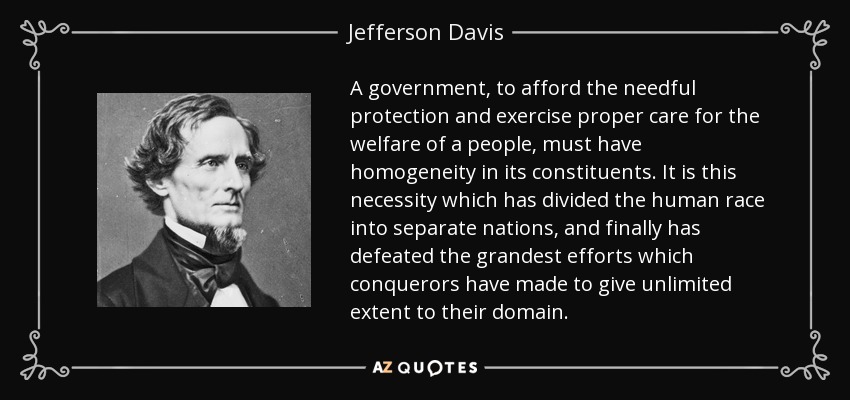 A government, to afford the needful protection and exercise proper care for the welfare of a people, must have homogeneity in its constituents. It is this necessity which has divided the human race into separate nations, and finally has defeated the grandest efforts which conquerors have made to give unlimited extent to their domain. - Jefferson Davis