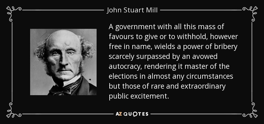 A government with all this mass of favours to give or to withhold, however free in name, wields a power of bribery scarcely surpassed by an avowed autocracy, rendering it master of the elections in almost any circumstances but those of rare and extraordinary public excitement. - John Stuart Mill