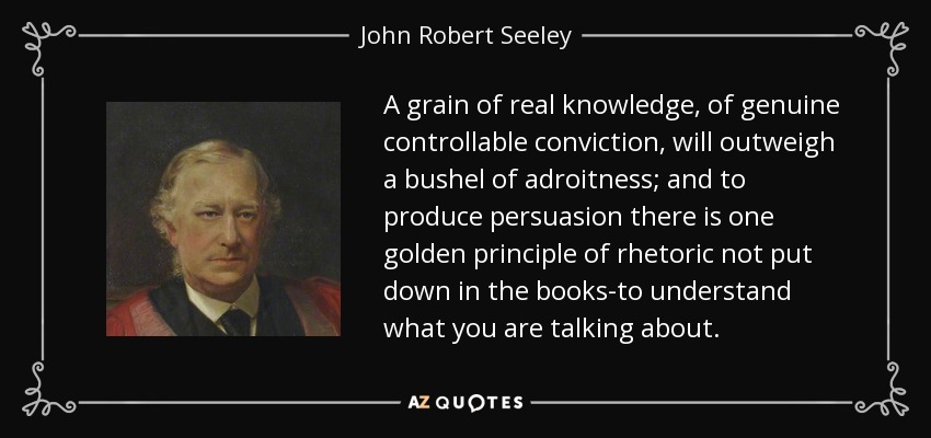 A grain of real knowledge, of genuine controllable conviction, will outweigh a bushel of adroitness; and to produce persuasion there is one golden principle of rhetoric not put down in the books-to understand what you are talking about. - John Robert Seeley