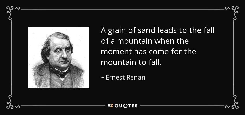 A grain of sand leads to the fall of a mountain when the moment has come for the mountain to fall. - Ernest Renan