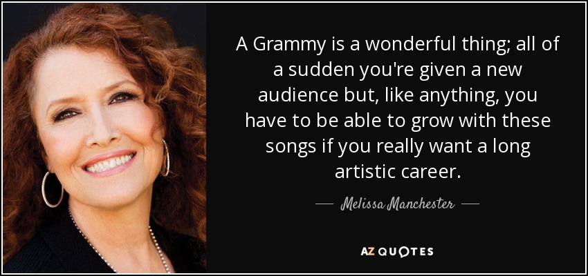 A Grammy is a wonderful thing; all of a sudden you're given a new audience but, like anything, you have to be able to grow with these songs if you really want a long artistic career. - Melissa Manchester