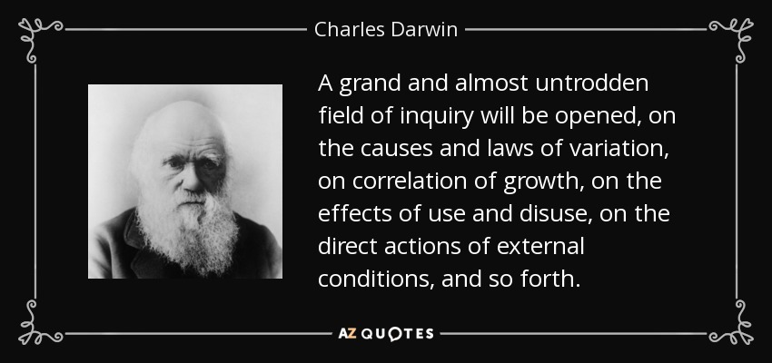 A grand and almost untrodden field of inquiry will be opened, on the causes and laws of variation, on correlation of growth, on the effects of use and disuse, on the direct actions of external conditions, and so forth. - Charles Darwin