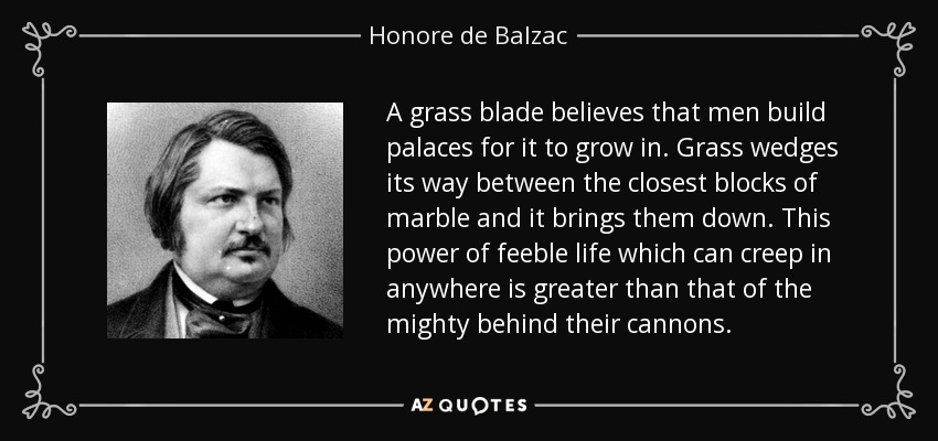 A grass blade believes that men build palaces for it to grow in. Grass wedges its way between the closest blocks of marble and it brings them down. This power of feeble life which can creep in anywhere is greater than that of the mighty behind their cannons. - Honore de Balzac