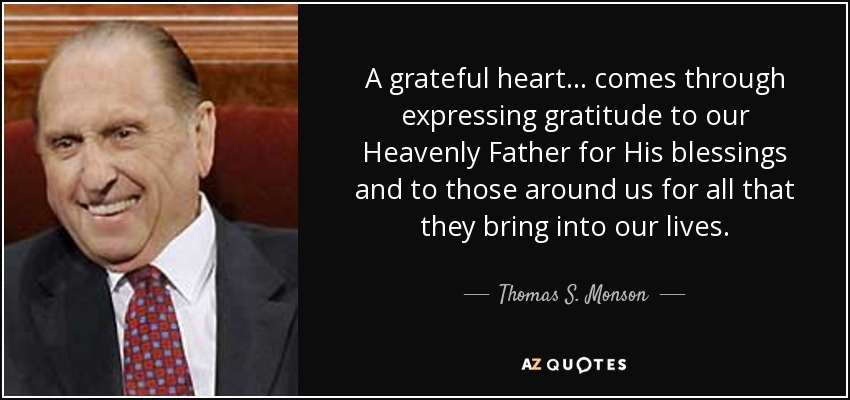A grateful heart ... comes through expressing gratitude to our Heavenly Father for His blessings and to those around us for all that they bring into our lives. - Thomas S. Monson