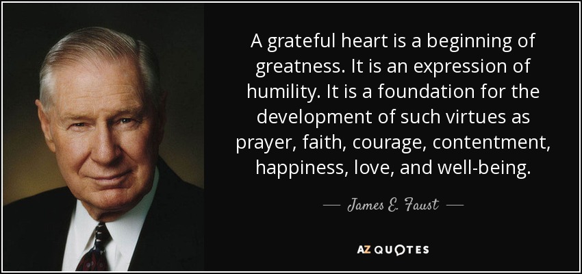 A grateful heart is a beginning of greatness. It is an expression of humility. It is a foundation for the development of such virtues as prayer, faith, courage, contentment, happiness, love, and well-being. - James E. Faust