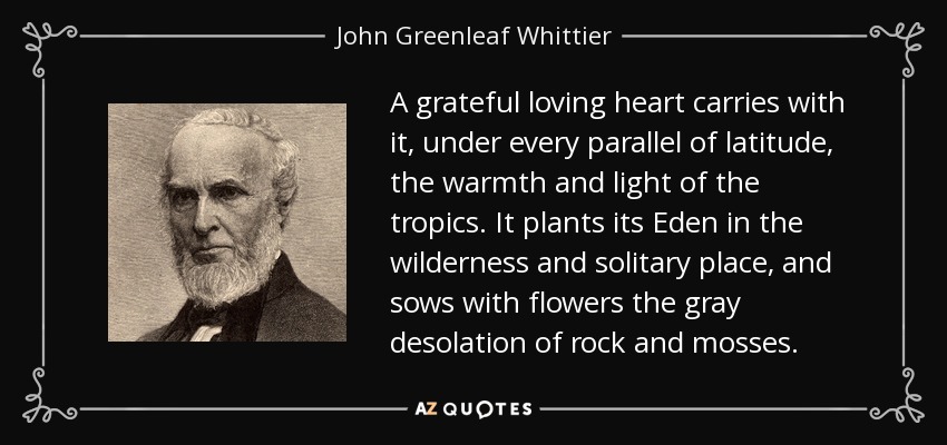 A grateful loving heart carries with it, under every parallel of latitude, the warmth and light of the tropics. It plants its Eden in the wilderness and solitary place, and sows with flowers the gray desolation of rock and mosses. - John Greenleaf Whittier