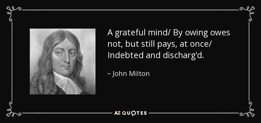 A grateful mind/ By owing owes not, but still pays, at once/ Indebted and discharg'd. - John Milton