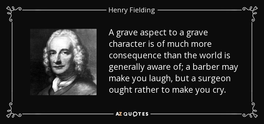 A grave aspect to a grave character is of much more consequence than the world is generally aware of; a barber may make you laugh, but a surgeon ought rather to make you cry. - Henry Fielding