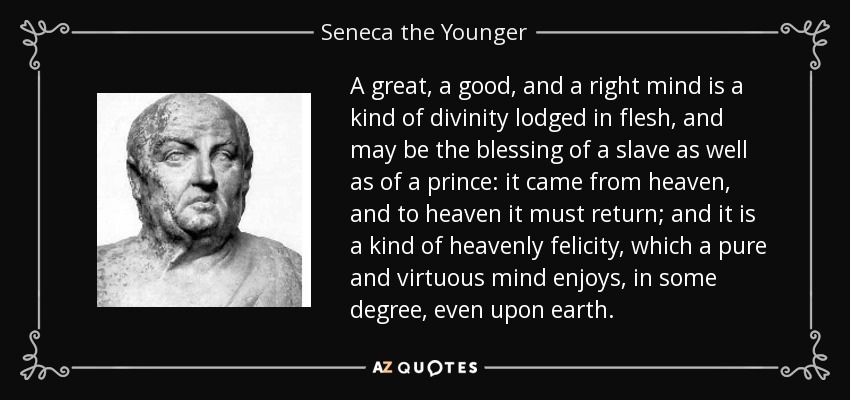 A great, a good, and a right mind is a kind of divinity lodged in flesh, and may be the blessing of a slave as well as of a prince: it came from heaven, and to heaven it must return; and it is a kind of heavenly felicity, which a pure and virtuous mind enjoys, in some degree, even upon earth. - Seneca the Younger