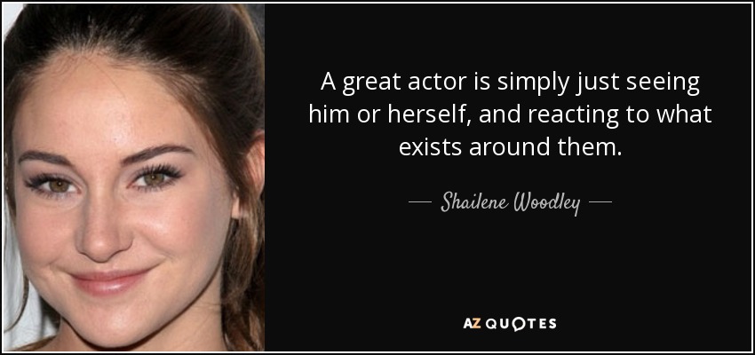 A great actor is simply just seeing him or herself, and reacting to what exists around them. - Shailene Woodley