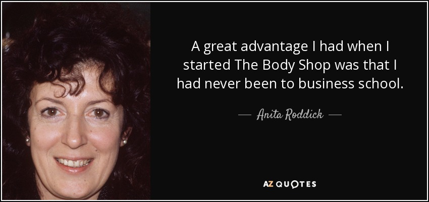 A great advantage I had when I started The Body Shop was that I had never been to business school. - Anita Roddick