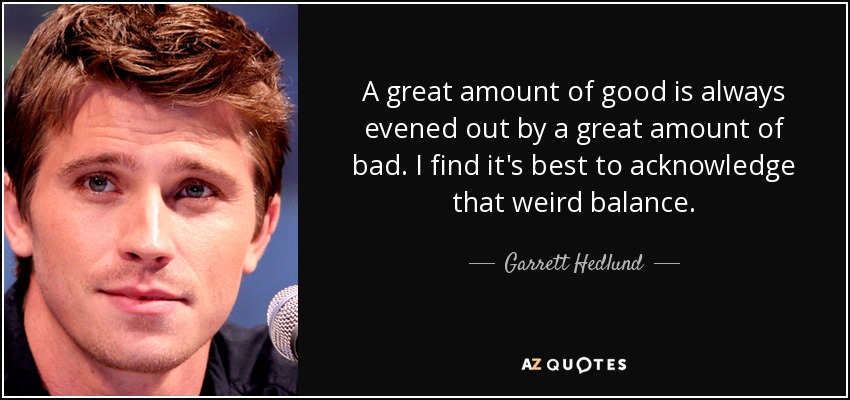 A great amount of good is always evened out by a great amount of bad. I find it's best to acknowledge that weird balance. - Garrett Hedlund