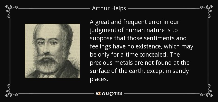 A great and frequent error in our judgment of human nature is to suppose that those sentiments and feelings have no existence, which may be only for a time concealed. The precious metals are not found at the surface of the earth, except in sandy places. - Arthur Helps