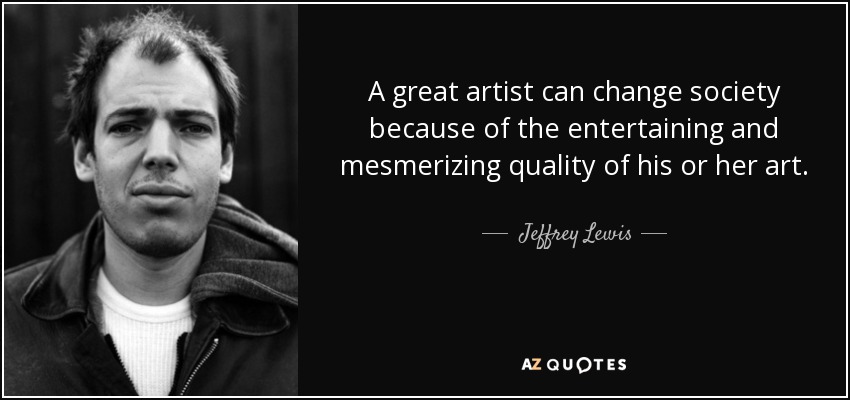 A great artist can change society because of the entertaining and mesmerizing quality of his or her art. - Jeffrey Lewis