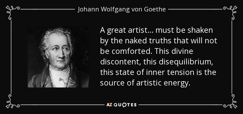 A great artist... must be shaken by the naked truths that will not be comforted. This divine discontent, this disequilibrium, this state of inner tension is the source of artistic energy. - Johann Wolfgang von Goethe