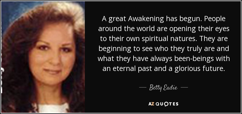 A great Awakening has begun. People around the world are opening their eyes to their own spiritual natures. They are beginning to see who they truly are and what they have always been-beings with an eternal past and a glorious future. - Betty Eadie