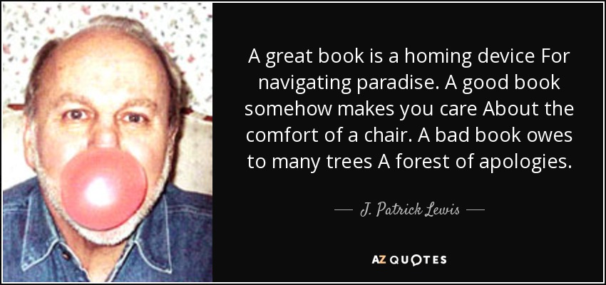 A great book is a homing device For navigating paradise. A good book somehow makes you care About the comfort of a chair. A bad book owes to many trees A forest of apologies. - J. Patrick Lewis