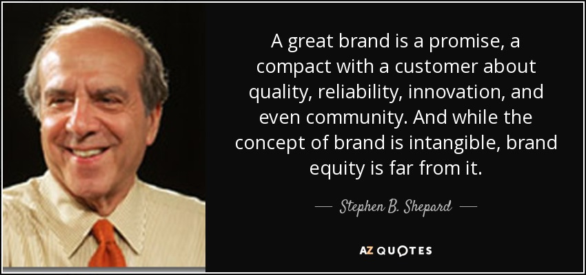 A great brand is a promise, a compact with a customer about quality, reliability, innovation, and even community. And while the concept of brand is intangible, brand equity is far from it. - Stephen B. Shepard