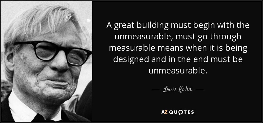 A great building must begin with the unmeasurable, must go through measurable means when it is being designed and in the end must be unmeasurable. - Louis Kahn
