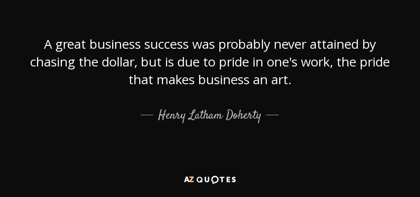 A great business success was probably never attained by chasing the dollar, but is due to pride in one's work, the pride that makes business an art. - Henry Latham Doherty