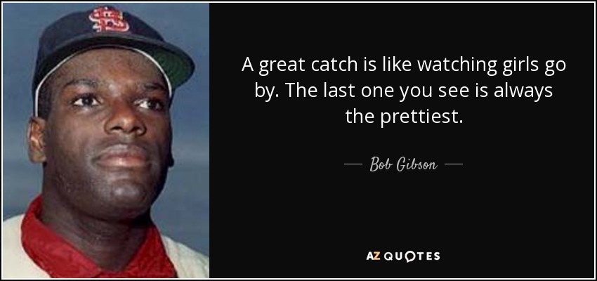 A great catch is like watching girls go by. The last one you see is always the prettiest. - Bob Gibson