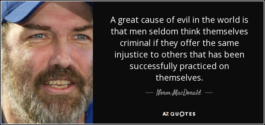 A great cause of evil in the world is that men seldom think themselves criminal if they offer the same injustice to others that has been successfully practiced on themselves. - Norm MacDonald