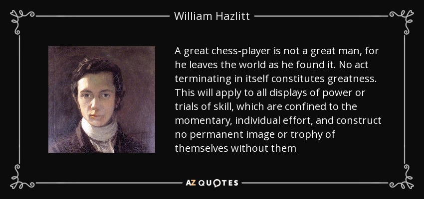 A great chess-player is not a great man, for he leaves the world as he found it. No act terminating in itself constitutes greatness. This will apply to all displays of power or trials of skill, which are confined to the momentary, individual effort, and construct no permanent image or trophy of themselves without them - William Hazlitt