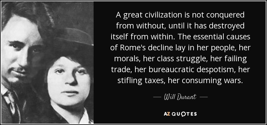 A great civilization is not conquered from without, until it has destroyed itself from within. The essential causes of Rome's decline lay in her people, her morals, her class struggle, her failing trade, her bureaucratic despotism, her stifling taxes, her consuming wars. - Will Durant