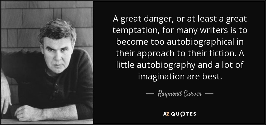 A great danger, or at least a great temptation, for many writers is to become too autobiographical in their approach to their fiction. A little autobiography and a lot of imagination are best. - Raymond Carver