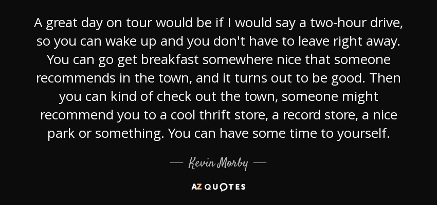 A great day on tour would be if I would say a two-hour drive, so you can wake up and you don't have to leave right away. You can go get breakfast somewhere nice that someone recommends in the town, and it turns out to be good. Then you can kind of check out the town, someone might recommend you to a cool thrift store, a record store, a nice park or something. You can have some time to yourself. - Kevin Morby