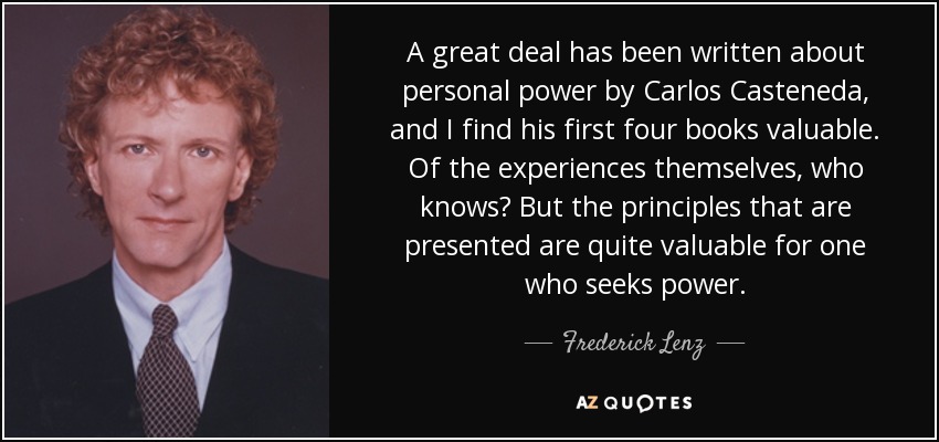 A great deal has been written about personal power by Carlos Casteneda, and I find his first four books valuable. Of the experiences themselves, who knows? But the principles that are presented are quite valuable for one who seeks power. - Frederick Lenz