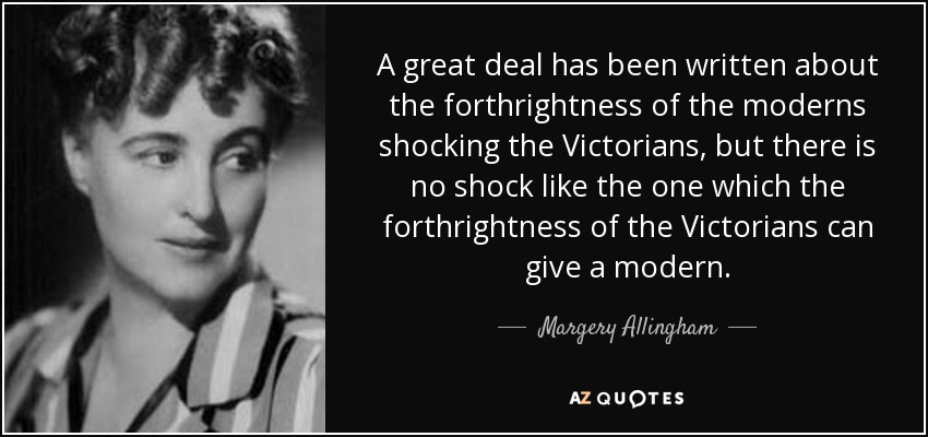 A great deal has been written about the forthrightness of the moderns shocking the Victorians, but there is no shock like the one which the forthrightness of the Victorians can give a modern. - Margery Allingham