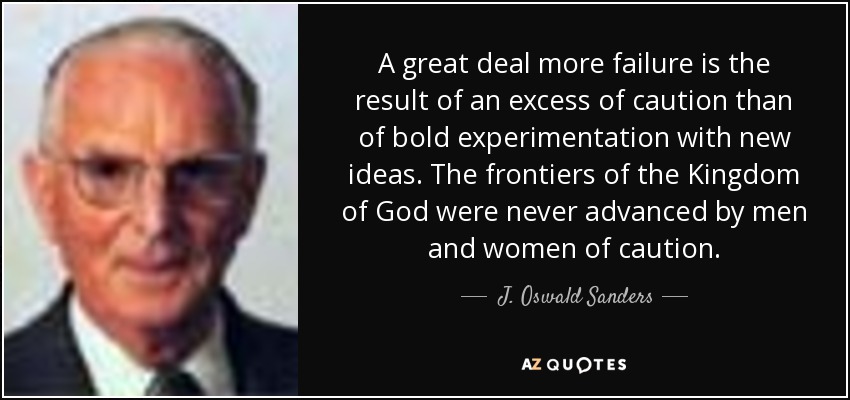 A great deal more failure is the result of an excess of caution than of bold experimentation with new ideas. The frontiers of the Kingdom of God were never advanced by men and women of caution. - J. Oswald Sanders